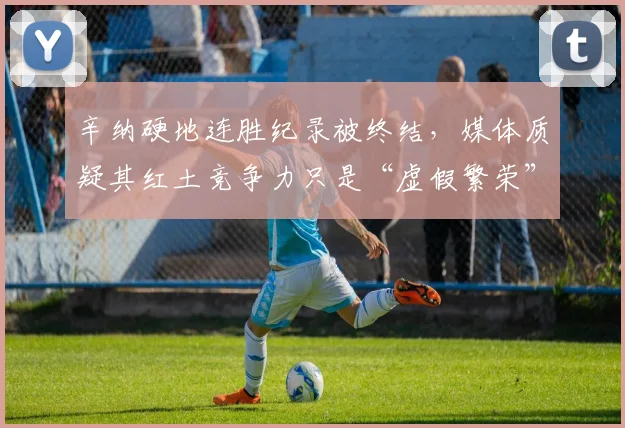 辛纳硬地连胜纪录被终结，媒体质疑其红土竞争力只是“虚假繁荣”