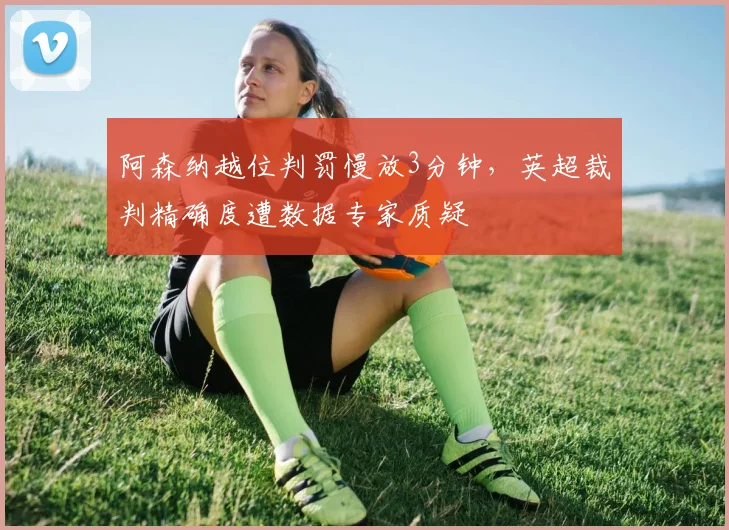 阿森纳越位判罚慢放3分钟，英超裁判精确度遭数据专家质疑