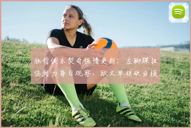 独行侠东契奇伤情更新：左脚踝扭伤列为每日观察，欧文单核砍分模式开启