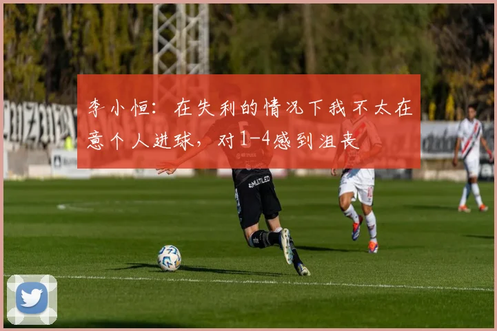 李小恒：在失利的情况下我不太在意个人进球，对1-4感到沮丧