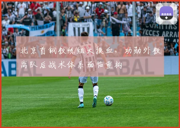 北京首钢教练组大换血，功勋外教离队后战术体系面临重构