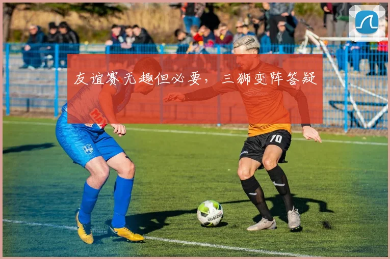 友谊赛无趣但必要,三狮变阵答疑