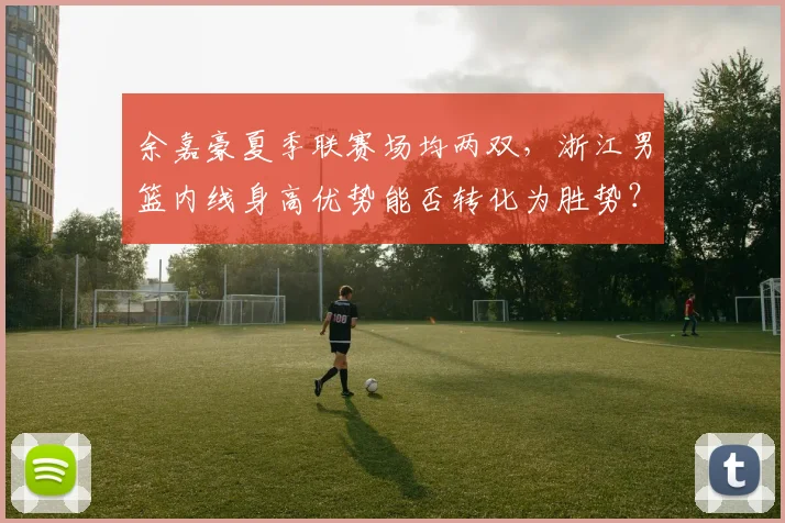 余嘉豪夏季联赛场均两双,浙江男篮内线身高优势能否转化为胜势?