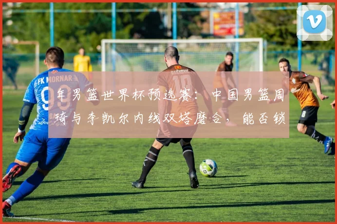年男篮世界杯预选赛：中国男篮周琦与李凯尔内线双塔磨合，能否锁定亚洲第一席位？